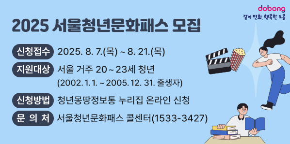 2025 서울청년문화패스 모집 ㅇ 신청접수 : 2025. 8 7.(목) ~ 8. 21.(목) ㅇ 지원대상 :서울 거주 20~23세 청년(2002.1.1.~2005.12.31.출생자) ㅇ 신청방법 : 청년몽땅정보통 누리집 온라인 신청 ㅇ 문의처 : 서울청년문화패스 콜센터 ☎1533-3427 - 새창열기